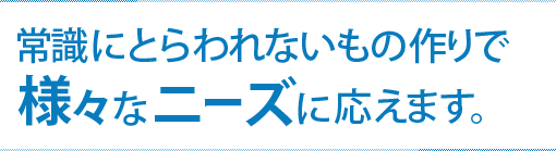 常識にとらわれないもの作りで様々なニーズに応えます。