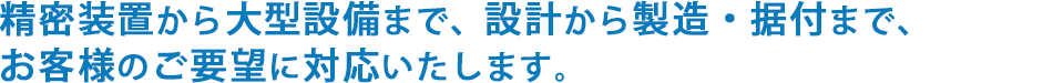 精密装置から大型設備まで、設計から製造・据付まで、お客様のご要望に対応いたします。