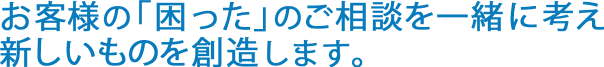 お客様の「困った」のご相談を一緒に考え新しいものを創造します。