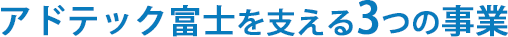 アドテック富士を支える３つの事業