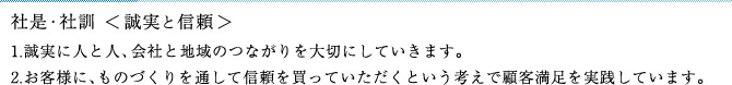 社是・社訓＜誠実と信頼＞1.誠実に人と人、社会と地域のつながりを大切にしていきます。2.お客様に、ものづくりを通して信頼を買っていただくという考えで顧客満足を実践しています。