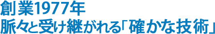 創業1977年脈々と受け継がれる「確かな技術」