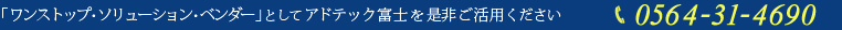 「ワンストップ・ソリューション・ベンダー」としてアドテック富士を是非ご活用ください　TEL：0564-31-4690